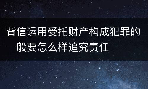 背信运用受托财产构成犯罪的一般要怎么样追究责任