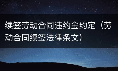 续签劳动合同违约金约定（劳动合同续签法律条文）