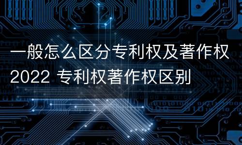 一般怎么区分专利权及著作权2022 专利权著作权区别