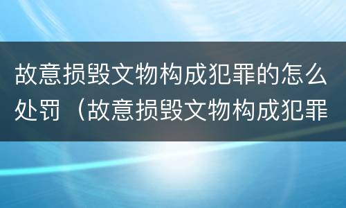 故意损毁文物构成犯罪的怎么处罚（故意损毁文物构成犯罪的怎么处罚呢）