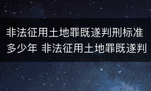 非法征用土地罪既遂判刑标准多少年 非法征用土地罪既遂判刑标准多少年