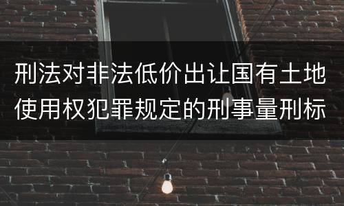 刑法对非法低价出让国有土地使用权犯罪规定的刑事量刑标准是怎样的