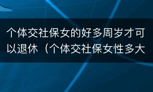 个体交社保女的好多周岁才可以退休（个体交社保女性多大年龄退休）
