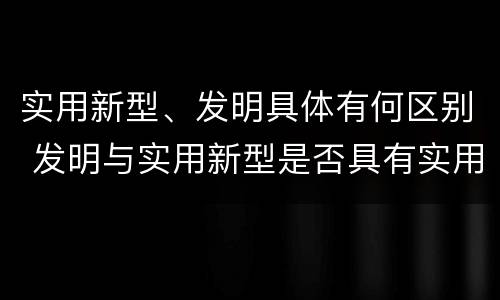 实用新型、发明具体有何区别 发明与实用新型是否具有实用性