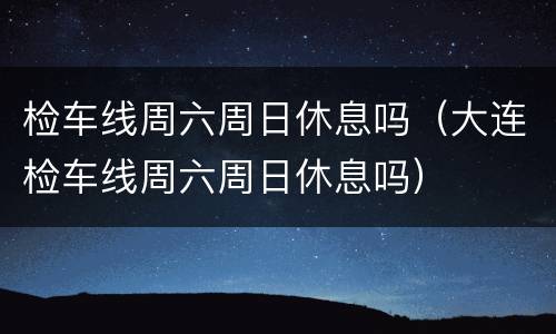 检车线周六周日休息吗（大连检车线周六周日休息吗）
