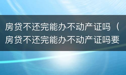 房贷不还完能办不动产证吗（房贷不还完能办不动产证吗要多少钱）