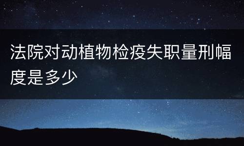 法院对动植物检疫失职量刑幅度是多少
