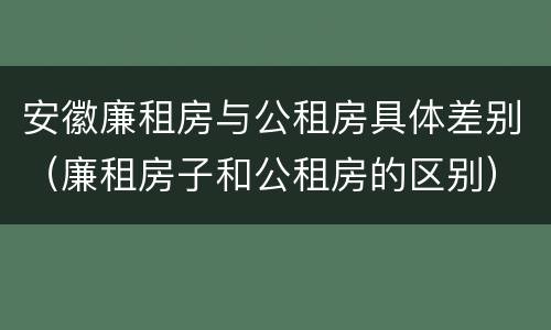 安徽廉租房与公租房具体差别（廉租房子和公租房的区别）