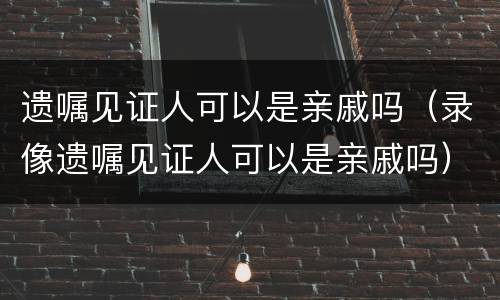 遗嘱见证人可以是亲戚吗（录像遗嘱见证人可以是亲戚吗）