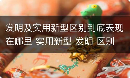 发明及实用新型区别到底表现在哪里 实用新型 发明 区别
