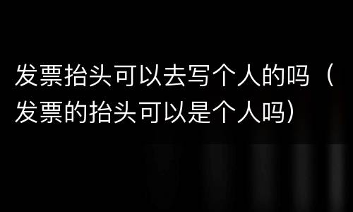 发票抬头可以去写个人的吗（发票的抬头可以是个人吗）