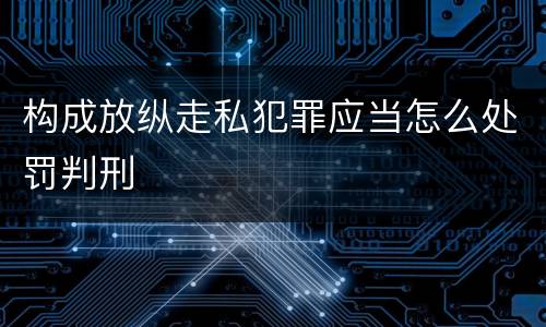 构成放纵走私犯罪应当怎么处罚判刑