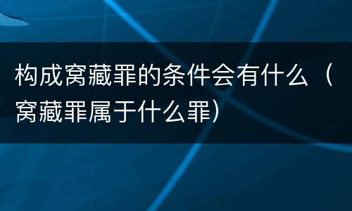 构成窝藏罪的条件会有什么（窝藏罪属于什么罪）