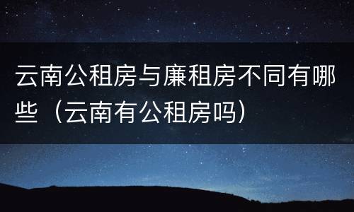 云南公租房与廉租房不同有哪些（云南有公租房吗）