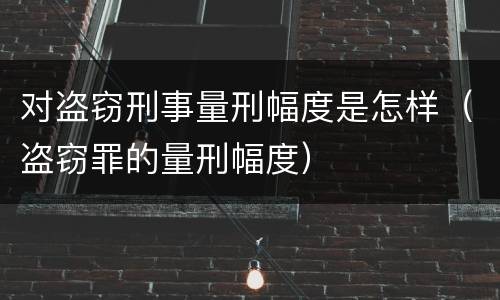 对盗窃刑事量刑幅度是怎样（盗窃罪的量刑幅度）