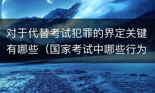 对于代替考试犯罪的界定关键有哪些（国家考试中哪些行为构成犯罪）