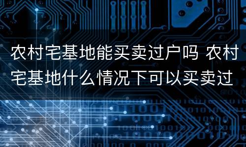 农村宅基地能买卖过户吗 农村宅基地什么情况下可以买卖过户?