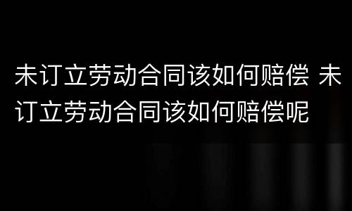 未订立劳动合同该如何赔偿 未订立劳动合同该如何赔偿呢