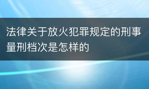 法律关于放火犯罪规定的刑事量刑档次是怎样的