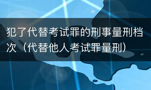 犯了代替考试罪的刑事量刑档次（代替他人考试罪量刑）