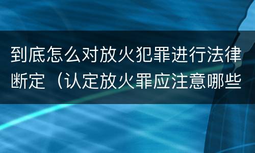 到底怎么对放火犯罪进行法律断定（认定放火罪应注意哪些问题）