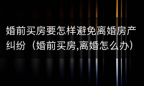 婚前买房要怎样避免离婚房产纠纷（婚前买房,离婚怎么办）