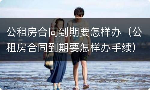 公租房合同到期要怎样办（公租房合同到期要怎样办手续）