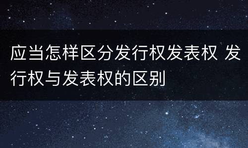 应当怎样区分发行权发表权 发行权与发表权的区别