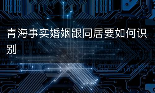 青海事实婚姻跟同居要如何识别