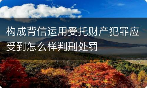 构成背信运用受托财产犯罪应受到怎么样判刑处罚