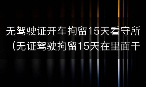 无驾驶证开车拘留15天看守所（无证驾驶拘留15天在里面干嘛）