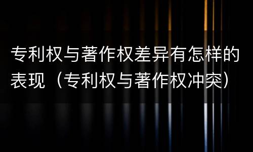 专利权与著作权差异有怎样的表现（专利权与著作权冲突）