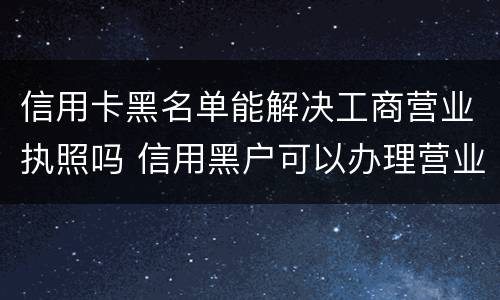 信用卡黑名单能解决工商营业执照吗 信用黑户可以办理营业执照吗