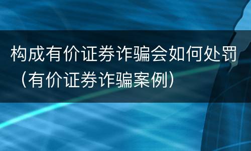 构成有价证券诈骗会如何处罚（有价证券诈骗案例）