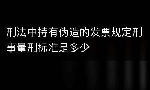 刑法中持有伪造的发票规定刑事量刑标准是多少