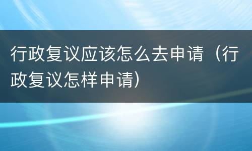 行政复议应该怎么去申请（行政复议怎样申请）