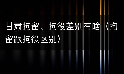 甘肃拘留、拘役差别有啥（拘留跟拘役区别）