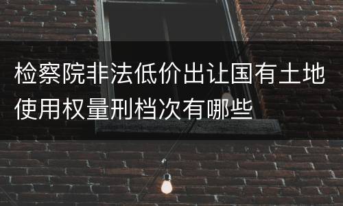 检察院非法低价出让国有土地使用权量刑档次有哪些