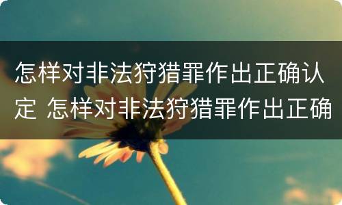 怎样对非法狩猎罪作出正确认定 怎样对非法狩猎罪作出正确认定呢