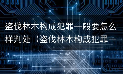 盗伐林木构成犯罪一般要怎么样判处（盗伐林木构成犯罪一般要怎么样判处罚款）
