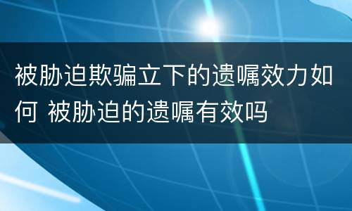 被胁迫欺骗立下的遗嘱效力如何 被胁迫的遗嘱有效吗