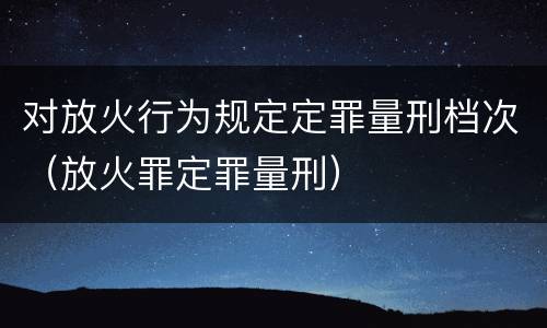 对放火行为规定定罪量刑档次（放火罪定罪量刑）