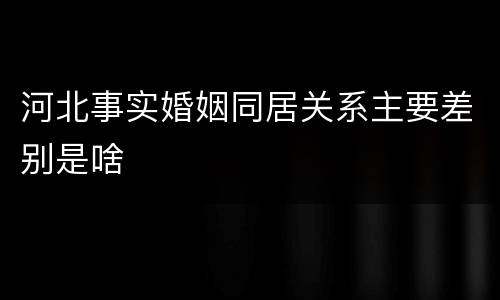 河北事实婚姻同居关系主要差别是啥