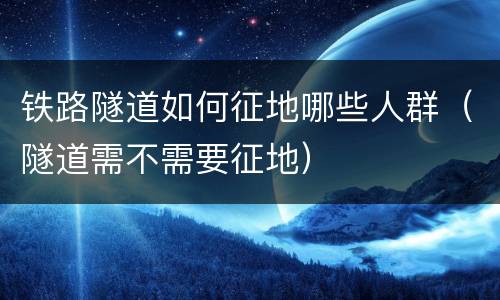 铁路隧道如何征地哪些人群（隧道需不需要征地）