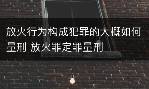 放火行为构成犯罪的大概如何量刑 放火罪定罪量刑