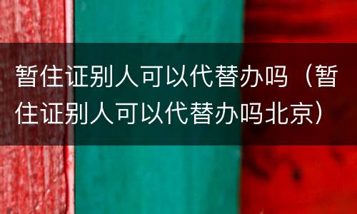 暂住证别人可以代替办吗（暂住证别人可以代替办吗北京）