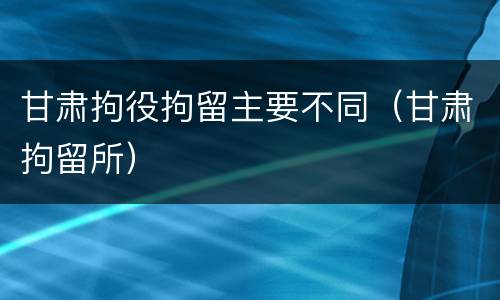 甘肃拘役拘留主要不同（甘肃拘留所）