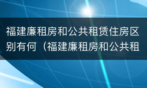 福建廉租房和公共租赁住房区别有何（福建廉租房和公共租赁住房区别有何联系）