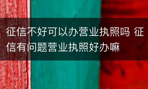 征信不好可以办营业执照吗 征信有问题营业执照好办嘛