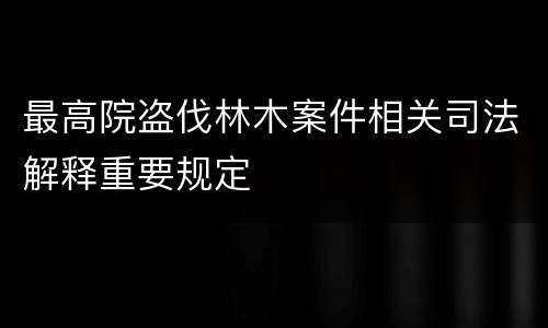 最高院盗伐林木案件相关司法解释重要规定